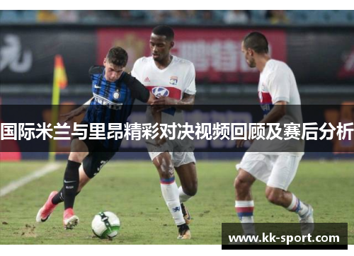 国际米兰与里昂精彩对决视频回顾及赛后分析